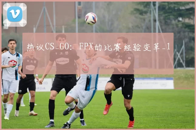 热议CS_GO：FPX的比赛经验变革_1