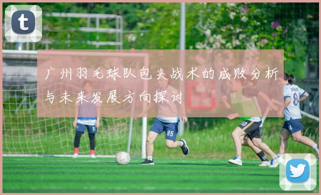 广州羽毛球队包夹战术的成败分析与未来发展方向探讨