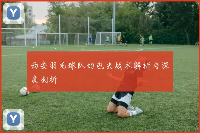 西安羽毛球队的包夹战术解析与深度剖析