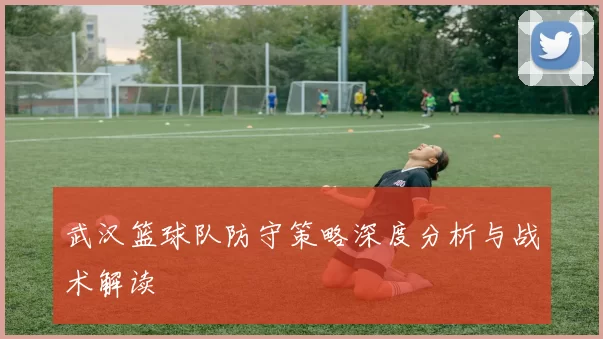 武汉篮球队防守策略深度分析与战术解读