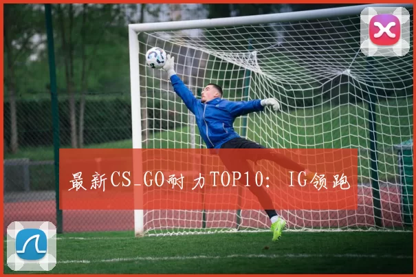 最新CS_GO耐力TOP10：IG领跑
