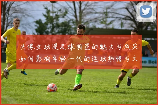 头像女动漫足球明星的魅力与风采如何影响年轻一代的运动热情与文化认同