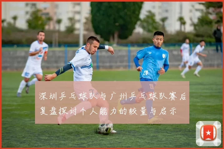 深圳乒乓球队与广州乒乓球队赛后复盘探讨个人能力的较量与启示