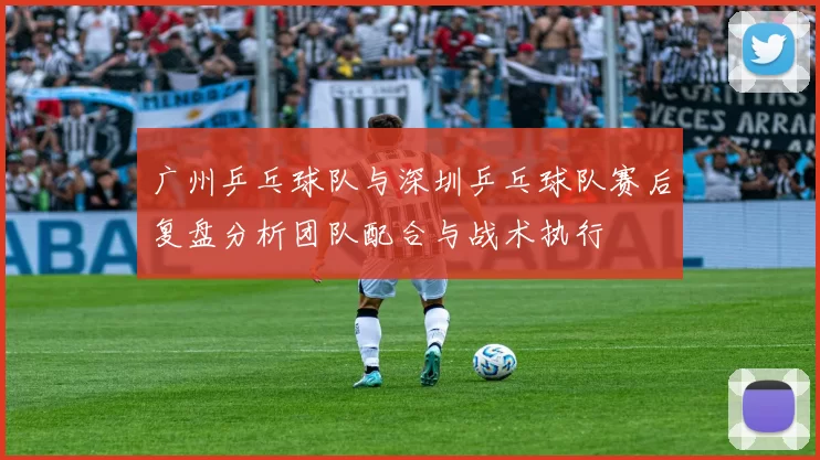 广州乒乓球队与深圳乒乓球队赛后复盘分析团队配合与战术执行