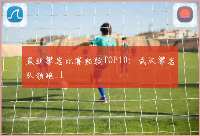 最新攀岩比赛经验TOP10：武汉攀岩队领跑_1