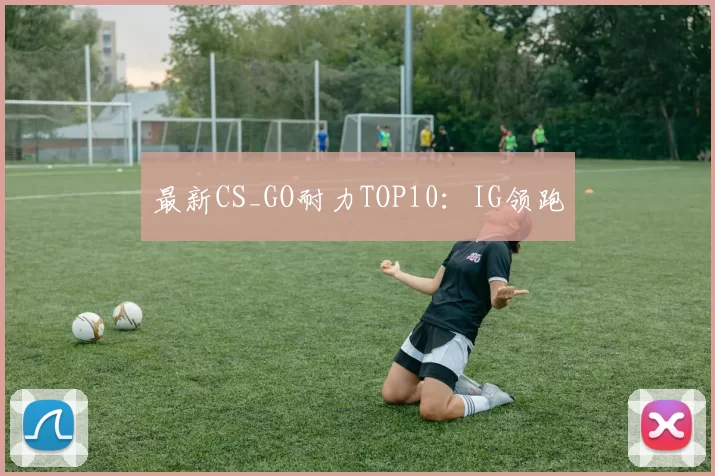 最新CS_GO耐力TOP10：IG领跑